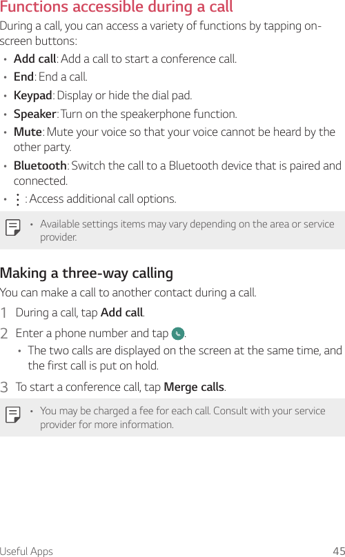 Useful Apps 45Functions accessible during a callDuring a call, you can access a variety of functions by tapping on-screen buttons:• Add call: Add a call to start a conference call.• End: End a call.• Keypad: Display or hide the dial pad.• Speaker: Turn on the speakerphone function.• Mute: Mute your voice so that your voice cannot be heard by the other party.• Bluetooth: Switch the call to a Bluetooth device that is paired and connected.•  : Access additional call options.• Available settings items may vary depending on the area or service provider.Making a three-way callingYou can make a call to another contact during a call.1  During a call, tap Add call.2  Enter a phone number and tap  .• The two calls are displayed on the screen at the same time, and the first call is put on hold.3  To start a conference call, tap Merge calls.• You may be charged a fee for each call. Consult with your service provider for more information.