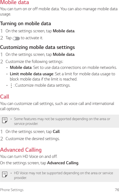 Phone Settings 76Mobile dataYou can turn on or off mobile data. You can also manage mobile data usage.  Turning on mobile data1    On the settings screen, tap Mobile data.2  Tap   to activate it.  Customizing mobile data settings1    On the settings screen, tap Mobile data.2  Customize the following settings:• Mobile data: Set to use data connections on mobile networks.• Limit mobile data usage: Set a limit for mobile data usage to block mobile data if the limit is reached.•     : Customize mobile data settings.CallYou can customize call settings, such as voice call and international call options.• Some features may not be supported depending on the area or service provider.1    On the settings screen, tap Call.2  Customize the desired settings.Advanced CallingYou can turn HD Voice on and off.On the settings screen, tap Advanced Calling.• HD Voice may not be supported depending on the area or service provider.
