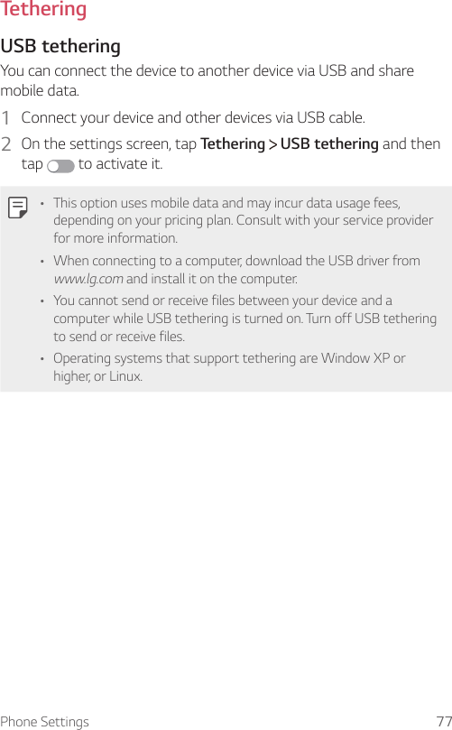 Phone Settings 77TetheringUSB tetheringYou can connect the device to another device via USB and share mobile data.1  Connect your device and other devices via USB cable.2  On the settings screen, tap Tethering   USB tethering and then tap   to activate it.   • This option uses mobile data and may incur data usage fees, depending on your pricing plan. Consult with your service provider for more information.• When connecting to a computer, download the USB driver from www.lg.com and install it on the computer.• You cannot send or receive files between your device and a computer while USB tethering is turned on. Turn off USB tethering to send or receive files.• Operating systems that support tethering are Window XP or higher, or Linux.