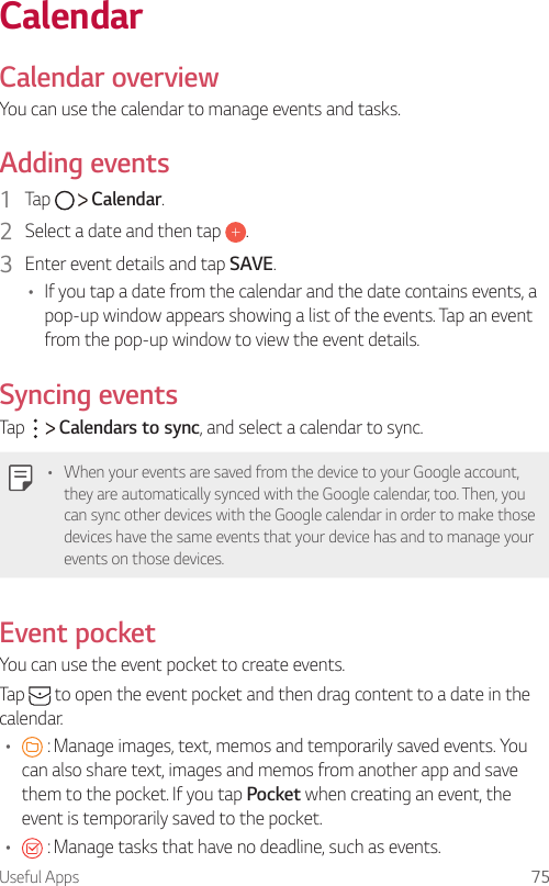 Useful Apps 75 CalendarCalendar overviewYou can use the calendar to manage events and tasks.  Adding  events1    Tap     Calendar.2    Select a date and then tap  .3    Enter event details and tap SAVE.•    If you tap a date from the calendar and the date contains events, a pop-up window appears showing a list of the events. Tap an event from the pop-up window to view the event details.  Syncing  events  Tap     Calendars to sync, and select a calendar to sync.   •  When your events are saved from the device to your Google account, they are automatically synced with the Google calendar, too. Then, you can sync other devices with the Google calendar in order to make those devices have the same events that your device has and to manage your events on those devices.Event pocket  You can use the event pocket to create events.  Tap   to open the event pocket and then drag content to a date in the calendar.•      : Manage images, text, memos and temporarily saved events. You can also share text, images and memos from another app and save them to the pocket. If you tap Pocket when creating an event, the event is temporarily saved to the pocket.•      : Manage tasks that have no deadline, such as events.