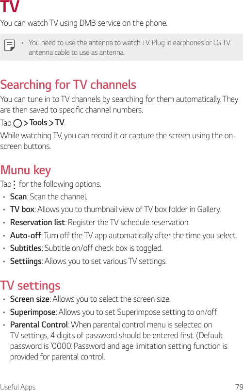 Useful Apps 79TVYou can watch TV using DMB service on the phone.    •  You need to use the antenna to watch TV. Plug in earphones or LG TV antenna cable to use as antenna.Searching for TV channelsYou can tune in to TV channels by searching for them automatically. They are then saved to specific channel numbers.Tap     Tools   TV.While watching TV, you can record it or capture the screen using the on-screen buttons.Munu keyTap  for the following options.•  Scan: Scan the channel.•  TV box: Allows you to thumbnail view of TV box folder in Gallery.•  Reservation list: Register the TV schedule reservation.•  Auto-off: Turn off the TV app automatically after the time you select.•  Subtitles: Subtitle on/off check box is toggled.•  Settiings: Allows you to set various TV settings.TV settings•  Screen size: Allows you to select the screen size.•  Superimpose: Allows you to set Superimpose setting to on/off.•  Parental Control: When parental control menu is selected on TV settings, 4 digits of password should be entered first. (Default password is ‘0000’. Password and age limitation setting function is provided for parental control.