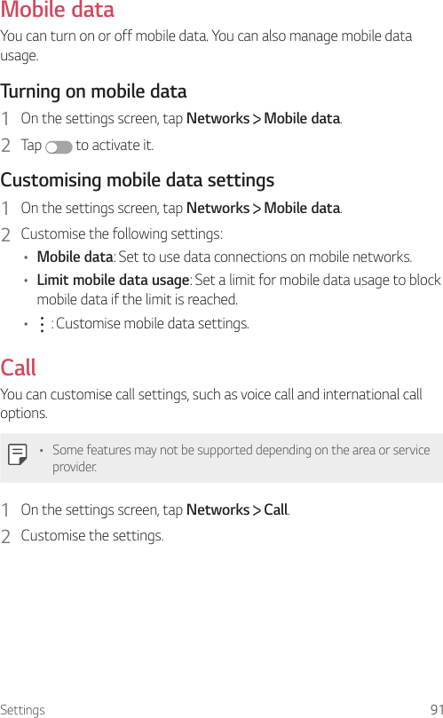 Settings 91Mobile dataYou can turn on or off mobile data. You can also manage mobile data usage.  Turning on mobile data1    On the settings screen, tap Networks   Mobile data.2  Tap   to activate it.  Customising mobile data settings1    On the settings screen, tap Networks   Mobile data.2    Customise the following settings:•  Mobile data: Set to use data connections on mobile networks.•  Limit mobile data usage: Set a limit for mobile data usage to block mobile data if the limit is reached.•      : Customise mobile data settings.CallYou can customise call settings, such as voice call and international call options.•  Some features may not be supported depending on the area or service provider.1    On the settings screen, tap Networks   Call.2    Customise  the  settings.