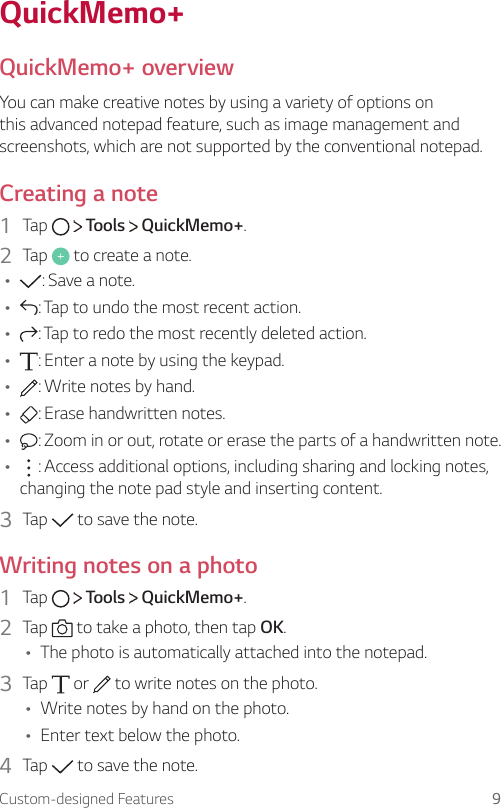 Custom-designed Features 9QuickMemo+QuickMemo+ overviewYou can make creative notes by using a variety of options on this advanced notepad feature, such as image management and screenshots, which are not supported by the conventional notepad.Creating a note1  Tap     Tools   QuickMemo+.2  Tap   to create a note.Ţ : Save a note.Ţ : Tap to undo the most recent action.Ţ : Tap to redo the most recently deleted action.Ţ : Enter a note by using the keypad.Ţ : Write notes by hand.Ţ : Erase handwritten notes.Ţ : Zoom in or out, rotate or erase the parts of a handwritten note.Ţ : Access additional options, including sharing and locking notes, changing the note pad style and inserting content.3  Tap   to save the note.Writing notes on a photo1  Tap     Tools   QuickMemo+.2  Tap   to take a photo, then tap OK.Ţ The photo is automatically attached into the notepad.3  Tap   or   to write notes on the photo.Ţ Write notes by hand on the photo.Ţ Enter text below the photo.4  Tap   to save the note.