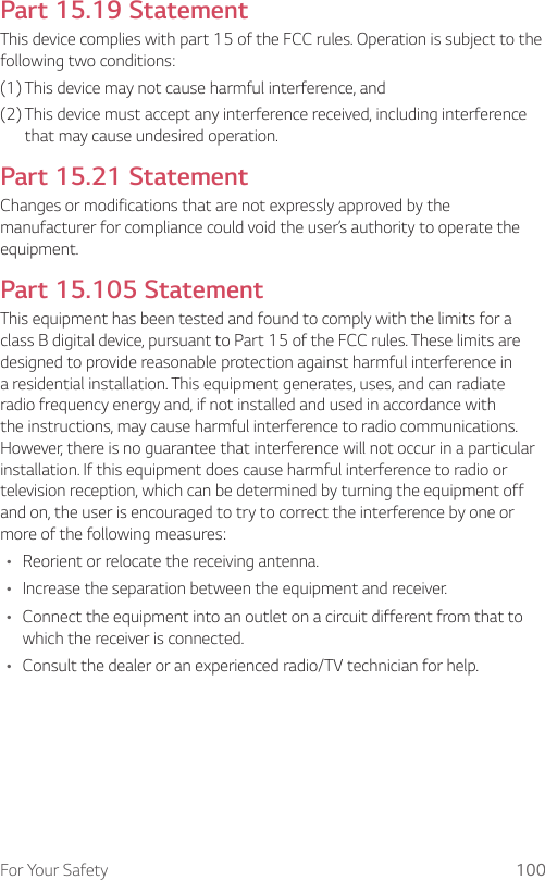 For Your Safety 100Part 15.19 StatementThis device complies with part 15 of the FCC rules. Operation is subject to the following two conditions:(1) This device may not cause harmful interference, and(2)  This device must accept any interference received, including interference that may cause undesired operation.Part 15.21 StatementChanges or modifications that are not expressly approved by the manufacturer for compliance could void the user’s authority to operate the equipment.Part 15.105 StatementThis equipment has been tested and found to comply with the limits for a class B digital device, pursuant to Part 15 of the FCC rules. These limits are designed to provide reasonable protection against harmful interference in a residential installation. This equipment generates, uses, and can radiate radio frequency energy and, if not installed and used in accordance with the instructions, may cause harmful interference to radio communications. However, there is no guarantee that interference will not occur in a particular installation. If this equipment does cause harmful interference to radio or television reception, which can be determined by turning the equipment off and on, the user is encouraged to try to correct the interference by one or more of the following measures:Ţ Reorient or relocate the receiving antenna.Ţ Increase the separation between the equipment and receiver.Ţ Connect the equipment into an outlet on a circuit different from that to which the receiver is connected.Ţ Consult the dealer or an experienced radio/TV technician for help.