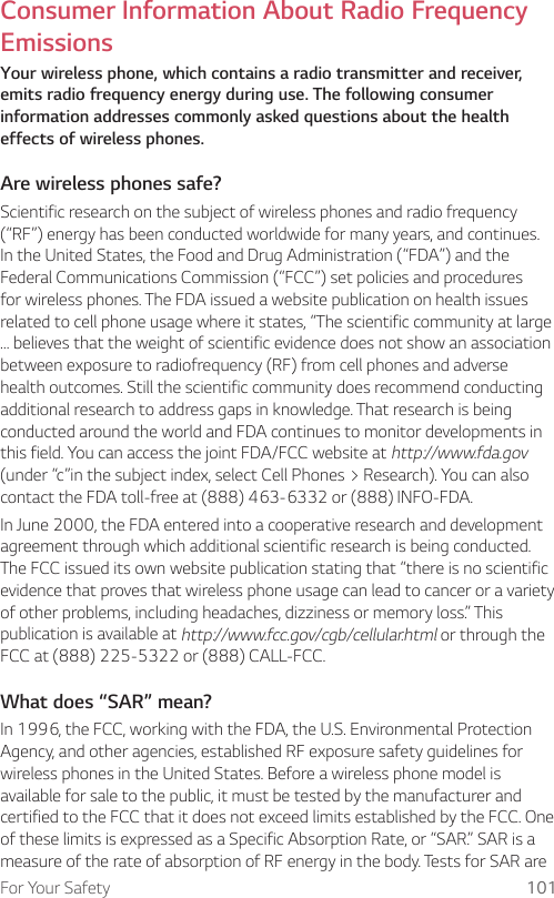 For Your Safety 101Consumer Information About Radio Frequency EmissionsYour wireless phone, which contains a radio transmitter and receiver, emits radio frequency energy during use. The following consumer information addresses commonly asked questions about the health effects of wireless phones.Are wireless phones safe?Scientific research on the subject of wireless phones and radio frequency (“RF”) energy has been conducted worldwide for many years, and continues. In the United States, the Food and Drug Administration (“FDA”) and the Federal Communications Commission (“FCC”) set policies and procedures for wireless phones. The FDA issued a website publication on health issues related to cell phone usage where it states, “The scientific community at large … believes that the weight of scientific evidence does not show an association between exposure to radiofrequency (RF) from cell phones and adverse health outcomes. Still the scientific community does recommend conducting additional research to address gaps in knowledge. That research is being conducted around the world and FDA continues to monitor developments in this field. You can access the joint FDA/FCC website at http://www.fda.gov (under “c”in the subject index, select Cell Phones &gt; Research). You can also contact the FDA toll-free at (888) 463-6332 or (888) INFO-FDA.In June 2000, the FDA entered into a cooperative research and development agreement through which additional scientific research is being conducted. The FCC issued its own website publication stating that “there is no scientific evidence that proves that wireless phone usage can lead to cancer or a variety of other problems, including headaches, dizziness or memory loss.” This publication is available at http://www.fcc.gov/cgb/cellular.html or through the FCC at (888) 225-5322 or (888) CALL-FCC.What does “SAR” mean?In 1996, the FCC, working with the FDA, the U.S. Environmental Protection Agency, and other agencies, established RF exposure safety guidelines for wireless phones in the United States. Before a wireless phone model is available for sale to the public, it must be tested by the manufacturer and certified to the FCC that it does not exceed limits established by the FCC. One of these limits is expressed as a Specific Absorption Rate, or “SAR.” SAR is a measure of the rate of absorption of RF energy in the body. Tests for SAR are 