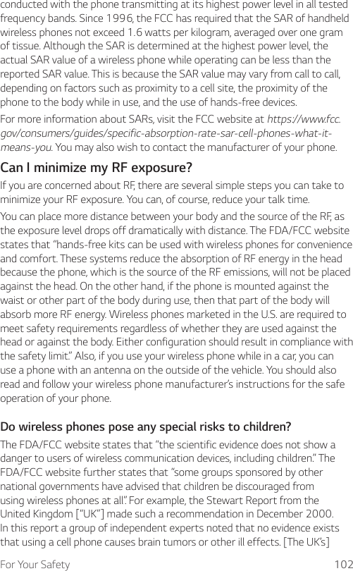 For Your Safety 102conducted with the phone transmitting at its highest power level in all tested frequency bands. Since 1996, the FCC has required that the SAR of handheld wireless phones not exceed 1.6 watts per kilogram, averaged over one gram of tissue. Although the SAR is determined at the highest power level, the actual SAR value of a wireless phone while operating can be less than the reported SAR value. This is because the SAR value may vary from call to call, depending on factors such as proximity to a cell site, the proximity of the phone to the body while in use, and the use of hands-free devices.For more information about SARs, visit the FCC website at https://www.fcc.gov/consumers/guides/specific-absorption-rate-sar-cell-phones-what-it-means-you. You may also wish to contact the manufacturer of your phone.Can I minimize my RF exposure?If you are concerned about RF, there are several simple steps you can take to minimize your RF exposure. You can, of course, reduce your talk time.You can place more distance between your body and the source of the RF, as the exposure level drops off dramatically with distance. The FDA/FCC website states that “hands-free kits can be used with wireless phones for convenience and comfort. These systems reduce the absorption of RF energy in the head because the phone, which is the source of the RF emissions, will not be placed against the head. On the other hand, if the phone is mounted against the waist or other part of the body during use, then that part of the body will absorb more RF energy. Wireless phones marketed in the U.S. are required to meet safety requirements regardless of whether they are used against the head or against the body. Either configuration should result in compliance with the safety limit.” Also, if you use your wireless phone while in a car, you can use a phone with an antenna on the outside of the vehicle. You should also read and follow your wireless phone manufacturer’s instructions for the safe operation of your phone.Do wireless phones pose any special risks to children?The FDA/FCC website states that “the scientific evidence does not show a danger to users of wireless communication devices, including children.” The FDA/FCC website further states that “some groups sponsored by other national governments have advised that children be discouraged from using wireless phones at all”. For example, the Stewart Report from the United Kingdom [“UK”] made such a recommendation in December 2000. In this report a group of independent experts noted that no evidence exists that using a cell phone causes brain tumors or other ill effects. [The UK’s] 