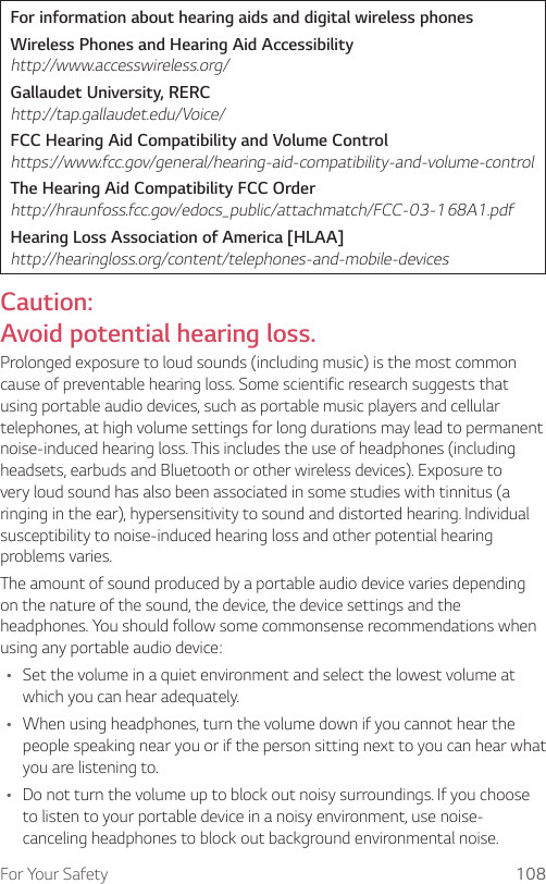 For Your Safety 108For information about hearing aids and digital wireless phonesWireless Phones and Hearing Aid Accessibility http://www.accesswireless.org/Gallaudet University, RERC http://tap.gallaudet.edu/Voice/FCC Hearing Aid Compatibility and Volume Control https://www.fcc.gov/general/hearing-aid-compatibility-and-volume-controlThe Hearing Aid Compatibility FCC Order http://hraunfoss.fcc.gov/edocs_public/attachmatch/FCC-03-168A1.pdfHearing Loss Association of America [HLAA] http://hearingloss.org/content/telephones-and-mobile-devicesCaution:  Avoid potential hearing loss.Prolonged exposure to loud sounds (including music) is the most common cause of preventable hearing loss. Some scientific research suggests that using portable audio devices, such as portable music players and cellular telephones, at high volume settings for long durations may lead to permanent noise-induced hearing loss. This includes the use of headphones (including headsets, earbuds and Bluetooth or other wireless devices). Exposure to very loud sound has also been associated in some studies with tinnitus (a ringing in the ear), hypersensitivity to sound and distorted hearing. Individual susceptibility to noise-induced hearing loss and other potential hearing problems varies.The amount of sound produced by a portable audio device varies depending on the nature of the sound, the device, the device settings and the headphones. You should follow some commonsense recommendations when using any portable audio device:Ţ Set the volume in a quiet environment and select the lowest volume at which you can hear adequately.Ţ When using headphones, turn the volume down if you cannot hear the people speaking near you or if the person sitting next to you can hear what you are listening to.Ţ Do not turn the volume up to block out noisy surroundings. If you choose to listen to your portable device in a noisy environment, use noise-canceling headphones to block out background environmental noise.