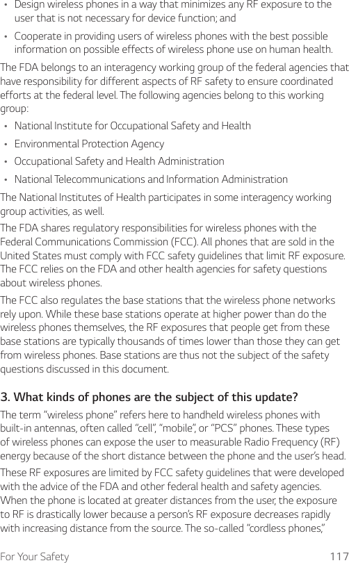For Your Safety 117Ţ Design wireless phones in a way that minimizes any RF exposure to the user that is not necessary for device function; andŢ Cooperate in providing users of wireless phones with the best possible information on possible effects of wireless phone use on human health.The FDA belongs to an interagency working group of the federal agencies that have responsibility for different aspects of RF safety to ensure coordinated efforts at the federal level. The following agencies belong to this working group:Ţ National Institute for Occupational Safety and HealthŢ Environmental Protection AgencyŢ Occupational Safety and Health AdministrationŢ National Telecommunications and Information AdministrationThe National Institutes of Health participates in some interagency working group activities, as well.The FDA shares regulatory responsibilities for wireless phones with the Federal Communications Commission (FCC). All phones that are sold in the United States must comply with FCC safety guidelines that limit RF exposure. The FCC relies on the FDA and other health agencies for safety questions about wireless phones.The FCC also regulates the base stations that the wireless phone networks rely upon. While these base stations operate at higher power than do the wireless phones themselves, the RF exposures that people get from these base stations are typically thousands of times lower than those they can get from wireless phones. Base stations are thus not the subject of the safety questions discussed in this document.3. What kinds of phones are the subject of this update?The term “wireless phone” refers here to handheld wireless phones with built-in antennas, often called “cell”, “mobile”, or “PCS” phones. These types of wireless phones can expose the user to measurable Radio Frequency (RF) energy because of the short distance between the phone and the user’s head.These RF exposures are limited by FCC safety guidelines that were developed with the advice of the FDA and other federal health and safety agencies. When the phone is located at greater distances from the user, the exposure to RF is drastically lower because a person’s RF exposure decreases rapidly with increasing distance from the source. The so-called “cordless phones,” 