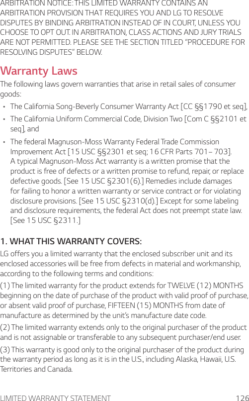 LIMITED WARRANTY STATEMENT 126ARBITRATION NOTICE: THIS LIMITED WARRANTY CONTAINS AN ARBITRATION PROVISION THAT REQUIRES YOU AND LG TO RESOLVE DISPUTES BY BINDING ARBITRATION INSTEAD OF IN COURT, UNLESS YOU CHOOSE TO OPT OUT. IN ARBITRATION, CLASS ACTIONS AND JURY TRIALS ARE NOT PERMITTED. PLEASE SEE THE SECTION TITLED “PROCEDURE FOR RESOLVING DISPUTES” BELOW.Warranty LawsThe following laws govern warranties that arise in retail sales of consumer goods:Ţ The California Song-Beverly Consumer Warranty Act [CC §§1790 et seq],Ţ The California Uniform Commercial Code, Division Two [Com C §§2101 et seq], andŢ The federal Magnuson-Moss Warranty Federal Trade Commission Improvement Act [15 USC §§2301 et seq; 16 CFR Parts 701– 703]. A typical Magnuson-Moss Act warranty is a written promise that the product is free of defects or a written promise to refund, repair, or replace defective goods. [See 15 USC §2301(6).] Remedies include damages for failing to honor a written warranty or service contract or for violating disclosure provisions. [See 15 USC §2310(d).] Except for some labeling and disclosure requirements, the federal Act does not preempt state law. [See 15 USC §2311.]1. WHAT THIS WARRANTY COVERS:LG offers you a limited warranty that the enclosed subscriber unit and its enclosed accessories will be free from defects in material and workmanship, according to the following terms and conditions:(1) The limited warranty for the product extends for TWELVE (12) MONTHS beginning on the date of purchase of the product with valid proof of purchase, or absent valid proof of purchase, FIFTEEN (15) MONTHS from date of manufacture as determined by the unit’s manufacture date code.(2) The limited warranty extends only to the original purchaser of the product and is not assignable or transferable to any subsequent purchaser/end user.(3) This warranty is good only to the original purchaser of the product during the warranty period as long as it is in the U.S., including Alaska, Hawaii, U.S. Territories and Canada.