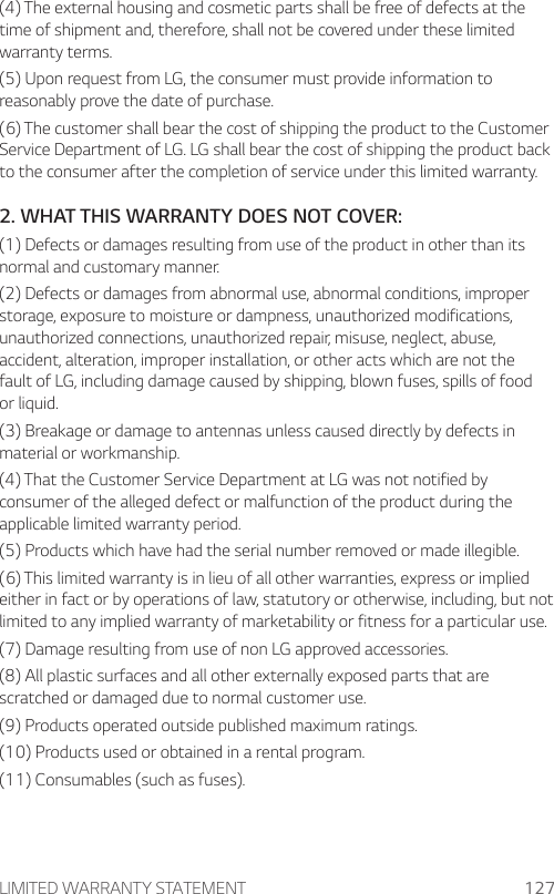 LIMITED WARRANTY STATEMENT 127(4) The external housing and cosmetic parts shall be free of defects at the time of shipment and, therefore, shall not be covered under these limited warranty terms.(5) Upon request from LG, the consumer must provide information to reasonably prove the date of purchase.(6) The customer shall bear the cost of shipping the product to the Customer Service Department of LG. LG shall bear the cost of shipping the product back to the consumer after the completion of service under this limited warranty.2. WHAT THIS WARRANTY DOES NOT COVER:(1) Defects or damages resulting from use of the product in other than its normal and customary manner.(2) Defects or damages from abnormal use, abnormal conditions, improper storage, exposure to moisture or dampness, unauthorized modifications, unauthorized connections, unauthorized repair, misuse, neglect, abuse, accident, alteration, improper installation, or other acts which are not the fault of LG, including damage caused by shipping, blown fuses, spills of food or liquid.(3) Breakage or damage to antennas unless caused directly by defects in material or workmanship.(4) That the Customer Service Department at LG was not notified by consumer of the alleged defect or malfunction of the product during the applicable limited warranty period.(5) Products which have had the serial number removed or made illegible.(6) This limited warranty is in lieu of all other warranties, express or implied either in fact or by operations of law, statutory or otherwise, including, but not limited to any implied warranty of marketability or fitness for a particular use.(7) Damage resulting from use of non LG approved accessories.(8) All plastic surfaces and all other externally exposed parts that are scratched or damaged due to normal customer use.(9) Products operated outside published maximum ratings.(10) Products used or obtained in a rental program.(11) Consumables (such as fuses).