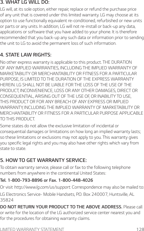 LIMITED WARRANTY STATEMENT 1283. WHAT LG WILL DO:LG will, at its sole option, either repair, replace or refund the purchase price of any unit that is covered under this limited warranty. LG may choose at its option to use functionally equivalent re-conditioned, refurbished or new units or parts or any units. In addition, LG will not re-install or back-up any data, applications or software that you have added to your phone. It is therefore recommended that you back-up any such data or information prior to sending the unit to LG to avoid the permanent loss of such information.4. STATE LAW RIGHTS:No other express warranty is applicable to this product. THE DURATION OF ANY IMPLIED WARRANTIES, INCLUDING THE IMPLIED WARRANTY OF MARKETABILITY OR MERCHANTABILITY OR FITNESS FOR A PARTICULAR PURPOSE, IS LIMITED TO THE DURATION OF THE EXPRESS WARRANTY HEREIN. LG SHALL NOT BE LIABLE FOR THE LOSS OF THE USE OF THE PRODUCT, INCONVENIENCE, LOSS OR ANY OTHER DAMAGES, DIRECT OR CONSEQUENTIAL, ARISING OUT OF THE USE OF, OR INABILITY TO USE, THIS PRODUCT OR FOR ANY BREACH OF ANY EXPRESS OR IMPLIED WARRANTY, INCLUDING THE IMPLIED WARRANTY OF MARKETABILITY OR MERCHANTABILITY OR FITNESS FOR A PARTICULAR PURPOSE APPLICABLE TO THIS PRODUCT.Some states do not allow the exclusive limitation of incidental or consequential damages or limitations on how long an implied warranty lasts; so these limitations or exclusions may not apply to you. This warranty gives you specific legal rights and you may also have other rights which vary from state to state.5. HOW TO GET WARRANTY SERVICE:To obtain warranty service, please call or fax to the following telephone numbers from anywhere in the continental United States:Tel. 1-800-793-8896 or Fax. 1-800-448-4026Or visit http://www.lg.com/us/support. Correspondence may also be mailed to:LG Electronics Service- Mobile Handsets, P.O. Box 240007, Huntsville, AL 35824DO NOT RETURN YOUR PRODUCT TO THE ABOVE ADDRESS. Please call or write for the location of the LG authorized service center nearest you and for the procedures for obtaining warranty claims.