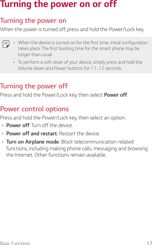 Basic Functions 17Turning the power on or offTurning the power onWhen the power is turned off, press and hold the Power/Lock key.Ţ When the device is turned on for the first time, initial configuration takes place. The first booting time for the smart phone may be longer than usual.Ţ To perform a soft reset of your device, simply press and hold the Volume down and Power buttons for 11-12 seconds.Turning the power offPress and hold the Power/Lock key, then select Power off.Power control optionsPress and hold the Power/Lock key, then select an option.Ţ Power off: Turn off the device.Ţ Power off and restart: Restart the device.Ţ Turn on Airplane mode: Block telecommunication-related functions, including making phone calls, messaging and browsing the Internet. Other functions remain available.