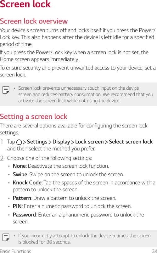 Basic Functions 34Screen lockScreen lock overviewYour device&apos;s screen turns off and locks itself if you press the Power/Lock key. This also happens after the device is left idle for a specified period of time.If you press the Power/Lock key when a screen lock is not set, the Home screen appears immediately.To ensure security and prevent unwanted access to your device, set a screen lock.Ţ Screen lock prevents unnecessary touch input on the device screen and reduces battery consumption. We recommend that you activate the screen lock while not using the device.Setting a screen lockThere are several options available for configuring the screen lock settings.1  Tap     Settings   Display   Lock screen   Select screen lock and then select the method you prefer.2  Choose one of the following settings:Ţ None: Deactivate the screen lock function.Ţ Swipe: Swipe on the screen to unlock the screen.Ţ Knock Code: Tap the spaces of the screen in accordance with a pattern to unlock the screen.Ţ Pattern: Draw a pattern to unlock the screen.Ţ PIN: Enter a numeric password to unlock the screen.Ţ Password: Enter an alphanumeric password to unlock the screen.Ţ If you incorrectly attempt to unlock the device 5 times, the screen is blocked for 30 seconds.