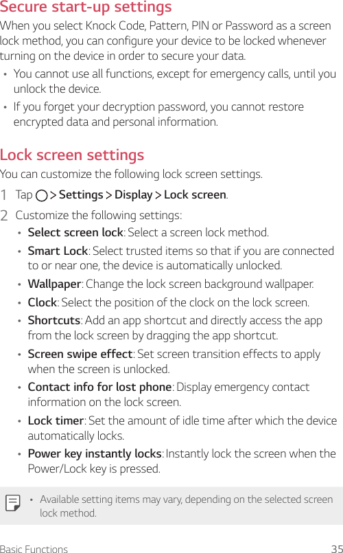 Basic Functions 35Secure start-up settingsWhen you select Knock Code, Pattern, PIN or Password as a screen lock method, you can configure your device to be locked whenever turning on the device in order to secure your data.Ţ You cannot use all functions, except for emergency calls, until you unlock the device.Ţ If you forget your decryption password, you cannot restore encrypted data and personal information.Lock screen settingsYou can customize the following lock screen settings.1  Tap     Settings   Display   Lock screen.2  Customize the following settings:Ţ Select screen lock: Select a screen lock method.Ţ Smart Lock: Select trusted items so that if you are connected to or near one, the device is automatically unlocked.Ţ Wallpaper: Change the lock screen background wallpaper.Ţ Clock: Select the position of the clock on the lock screen.Ţ Shortcuts: Add an app shortcut and directly access the app from the lock screen by dragging the app shortcut.Ţ Screen swipe effect: Set screen transition effects to apply when the screen is unlocked.Ţ Contact info for lost phone: Display emergency contact information on the lock screen.Ţ Lock timer: Set the amount of idle time after which the device automatically locks.Ţ Power key instantly locks: Instantly lock the screen when the Power/Lock key is pressed.Ţ Available setting items may vary, depending on the selected screen lock method.