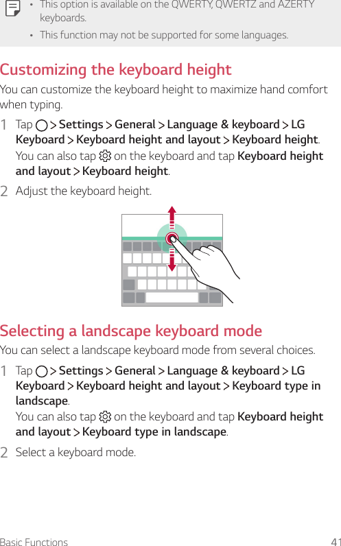 Basic Functions 41Ţ This option is available on the QWERTY, QWERTZ and AZERTY keyboards.Ţ This function may not be supported for some languages.Customizing the keyboard heightYou can customize the keyboard height to maximize hand comfort when typing.1  Tap     Settings   General   Language &amp; keyboard   LG Keyboard  Keyboard height and layout   Keyboard height.You can also tap   on the keyboard and tap Keyboard height and layout  Keyboard height.2  Adjust the keyboard height.Selecting a landscape keyboard modeYou can select a landscape keyboard mode from several choices.1  Tap     Settings   General   Language &amp; keyboard   LG Keyboard  Keyboard height and layout   Keyboard type in landscape.You can also tap   on the keyboard and tap Keyboard height and layout  Keyboard type in landscape.2  Select a keyboard mode.