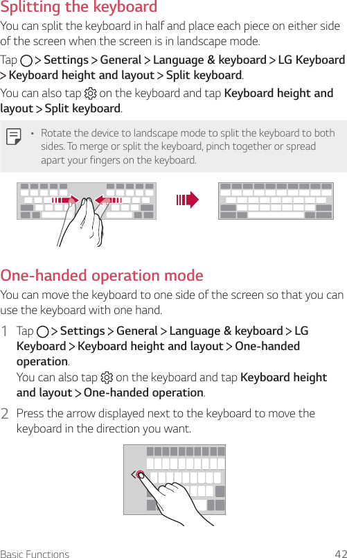 Basic Functions 42Splitting the keyboardYou can split the keyboard in half and place each piece on either side of the screen when the screen is in landscape mode.Tap     Settings   General   Language &amp; keyboard   LG Keyboard  Keyboard height and layout   Split keyboard.You can also tap   on the keyboard and tap Keyboard height and layout  Split keyboard.Ţ Rotate the device to landscape mode to split the keyboard to both sides. To merge or split the keyboard, pinch together or spread apart your fingers on the keyboard.One-handed operation modeYou can move the keyboard to one side of the screen so that you can use the keyboard with one hand.1  Tap     Settings   General   Language &amp; keyboard   LG Keyboard  Keyboard height and layout   One-handed operation.You can also tap   on the keyboard and tap Keyboard height and layout  One-handed operation.2  Press the arrow displayed next to the keyboard to move the keyboard in the direction you want.