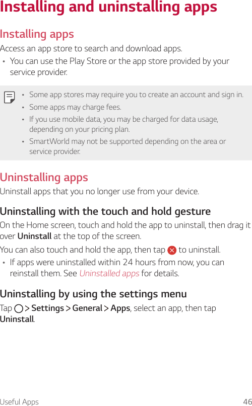 Useful Apps 46Installing and uninstalling appsInstalling appsAccess an app store to search and download apps.Ţ You can use the Play Store or the app store provided by your service provider.Ţ Some app stores may require you to create an account and sign in.Ţ Some apps may charge fees.Ţ If you use mobile data, you may be charged for data usage, depending on your pricing plan.Ţ SmartWorld may not be supported depending on the area or service provider.Uninstalling appsUninstall apps that you no longer use from your device.Uninstalling with the touch and hold gestureOn the Home screen, touch and hold the app to uninstall, then drag it over Uninstall at the top of the screen.You can also touch and hold the app, then tap   to uninstall.Ţ If apps were uninstalled within 24 hours from now, you can reinstall them. See Uninstalled apps for details.Uninstalling by using the settings menuTap     Settings   General   Apps, select an app, then tap Uninstall.