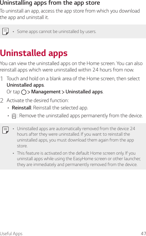 Useful Apps 47Uninstalling apps from the app storeTo uninstall an app, access the app store from which you download the app and uninstall it.Ţ Some apps cannot be uninstalled by users.Uninstalled appsYou can view the uninstalled apps on the Home screen. You can also reinstall apps which were uninstalled within 24 hours from now.1  Touch and hold on a blank area of the Home screen, then select Uninstalled apps.Or tap     Management   Uninstalled apps.2  Activate the desired function:Ţ Reinstall: Reinstall the selected app.Ţ  : Remove the uninstalled apps permanently from the device.Ţ Uninstalled apps are automatically removed from the device 24 hours after they were uninstalled. If you want to reinstall the uninstalled apps, you must download them again from the app store.Ţ This feature is activated on the default Home screen only. If you uninstall apps while using the EasyHome screen or other launcher, they are immediately and permanently removed from the device.