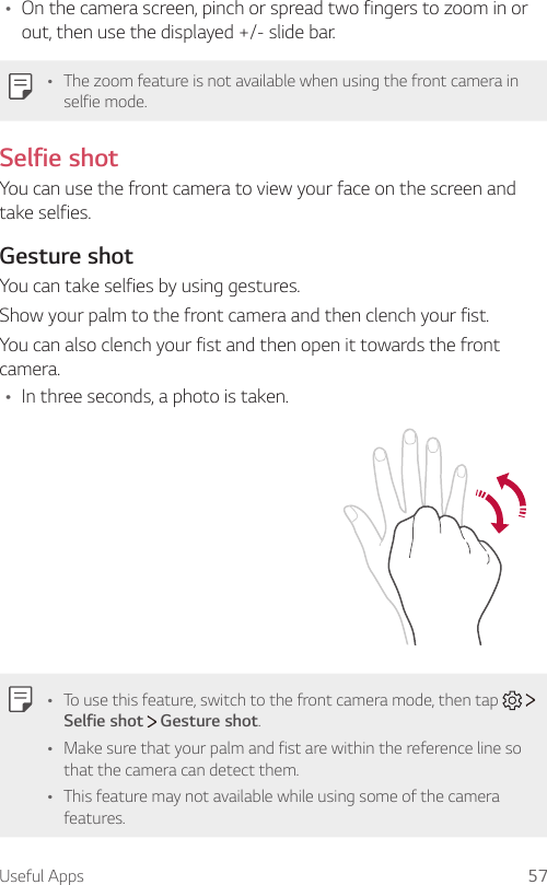Useful Apps 57Ţ On the camera screen, pinch or spread two fingers to zoom in or out, then use the displayed +/- slide bar.Ţ The zoom feature is not available when using the front camera in selfie mode.Selfie shotYou can use the front camera to view your face on the screen and take selfies.Gesture shotYou can take selfies by using gestures.Show your palm to the front camera and then clench your fist.You can also clench your fist and then open it towards the front camera.Ţ In three seconds, a photo is taken.Ţ To use this feature, switch to the front camera mode, then tap     Selfie shot  Gesture shot.Ţ Make sure that your palm and fist are within the reference line so that the camera can detect them.Ţ This feature may not available while using some of the camera features.