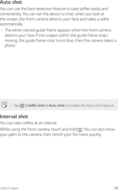 Useful Apps 58Auto shotYou can use the face detection feature to take selfies easily and conveniently. You can set the device so that, when you look at the screen, the front camera detects your face and takes a selfie automatically.Ţ The white colored guide frame appears when the front camera detects your face. If the subject within the guide frame stops moving, the guide frame color turns blue, then the camera takes a photo.Ţ Tap     Selfie shot   Auto shot to enable the Auto shot feature.Interval shotYou can take selfies at an interval.While using the front camera, touch and hold  . You can also show your palm to the camera, then clench your fist twice quickly.