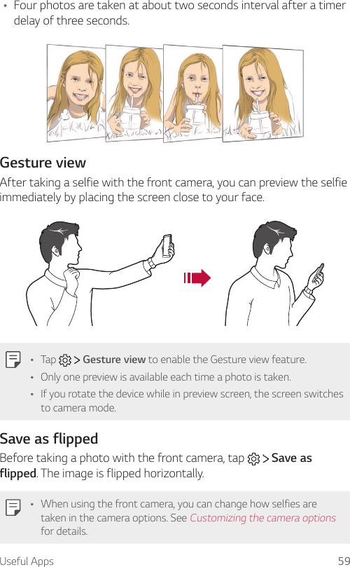 Useful Apps 59Ţ Four photos are taken at about two seconds interval after a timer delay of three seconds.Gesture viewAfter taking a selfie with the front camera, you can preview the selfie immediately by placing the screen close to your face.Ţ Tap     Gesture view to enable the Gesture view feature.Ţ Only one preview is available each time a photo is taken.Ţ If you rotate the device while in preview screen, the screen switches to camera mode.Save as flippedBefore taking a photo with the front camera, tap     Save as flipped. The image is flipped horizontally.Ţ When using the front camera, you can change how selfies are taken in the camera options. See Customizing the camera options for details.