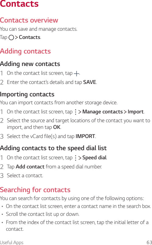 Useful Apps 63ContactsContacts overviewYou can save and manage contacts.Tap     Contacts.Adding contactsAdding new contacts1  On the contact list screen, tap  .2  Enter the contact’s details and tap SAVE.Importing contactsYou can import contacts from another storage device.1  On the contact list screen, tap     Manage contacts   Import.2  Select the source and target locations of the contact you want to import, and then tap OK.3  Select the vCard file(s) and tap IMPORT.Adding contacts to the speed dial list1  On the contact list screen, tap     Speed dial.2  Tap Add contact from a speed dial number.3  Select a contact.Searching for contactsYou can search for contacts by using one of the following options:Ţ On the contact list screen, enter a contact name in the search box.Ţ Scroll the contact list up or down.Ţ From the index of the contact list screen, tap the initial letter of a contact.
