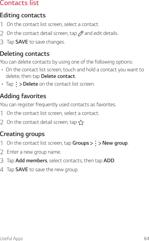 Useful Apps 64Contacts listEditing contacts1  On the contact list screen, select a contact.2  On the contact detail screen, tap   and edit details.3  Tap SAVE to save changes.Deleting contactsYou can delete contacts by using one of the following options:Ţ On the contact list screen, touch and hold a contact you want to delete, then tap Delete contact.Ţ Tap     Delete on the contact list screen.Adding favoritesYou can register frequently used contacts as favorites.1  On the contact list screen, select a contact.2  On the contact detail screen, tap  .Creating groups1  On the contact list screen, tap Groups       New group.2  Enter a new group name.3  Tap Add members, select contacts, then tap ADD.4  Tap SAVE to save the new group.