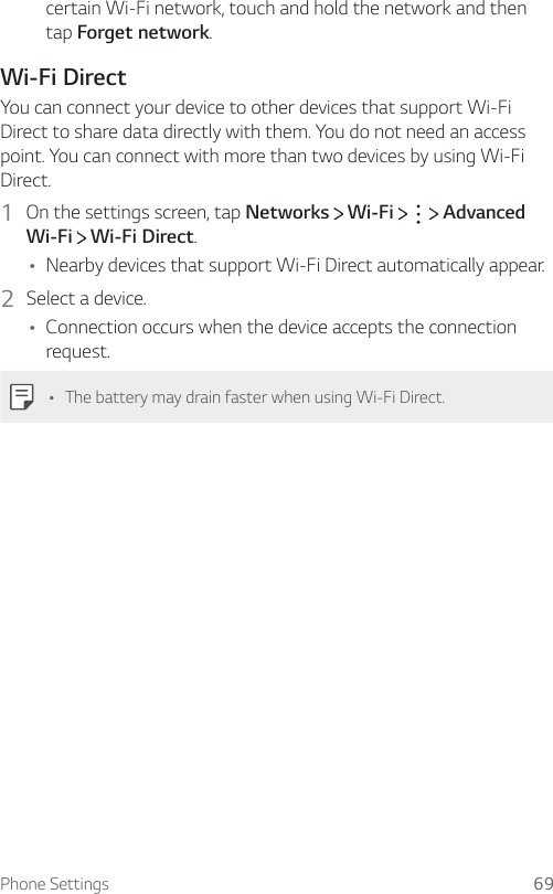 Phone Settings 69certain Wi-Fi network, touch and hold the network and then tap Forget network.Wi-Fi DirectYou can connect your device to other devices that support Wi-Fi Direct to share data directly with them. You do not need an access point. You can connect with more than two devices by using Wi-Fi Direct.1  On the settings screen, tap Networks   Wi-Fi       Advanced Wi-Fi  Wi-Fi Direct.Ţ Nearby devices that support Wi-Fi Direct automatically appear.2  Select a device.Ţ Connection occurs when the device accepts the connection request.Ţ The battery may drain faster when using Wi-Fi Direct.