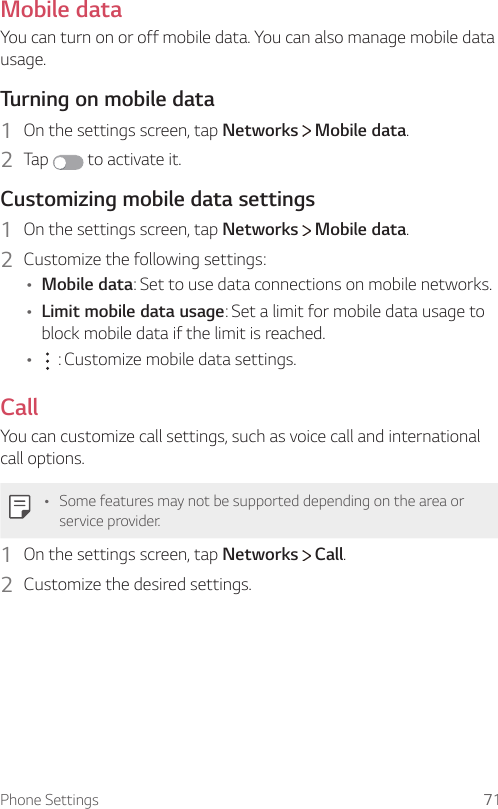 Phone Settings 71Mobile dataYou can turn on or off mobile data. You can also manage mobile data usage.Turning on mobile data1  On the settings screen, tap Networks   Mobile data.2  Tap   to activate it.Customizing mobile data settings1  On the settings screen, tap Networks   Mobile data.2  Customize the following settings:Ţ Mobile data: Set to use data connections on mobile networks.Ţ Limit mobile data usage: Set a limit for mobile data usage to block mobile data if the limit is reached.Ţ  : Customize mobile data settings.CallYou can customize call settings, such as voice call and international call options.Ţ Some features may not be supported depending on the area or service provider.1  On the settings screen, tap Networks   Call.2  Customize the desired settings.