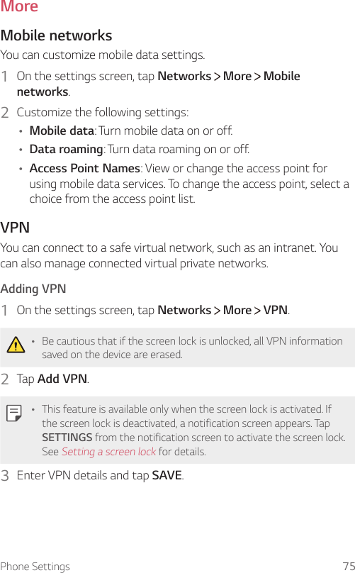 Phone Settings 75MoreMobile networksYou can customize mobile data settings.1  On the settings screen, tap Networks   More   Mobile networks.2  Customize the following settings:Ţ Mobile data: Turn mobile data on or off.Ţ Data roaming: Turn data roaming on or off.Ţ Access Point Names: View or change the access point for using mobile data services. To change the access point, select a choice from the access point list.VPNYou can connect to a safe virtual network, such as an intranet. You can also manage connected virtual private networks.Adding VPN1  On the settings screen, tap Networks   More   VPN.Ţ Be cautious that if the screen lock is unlocked, all VPN information saved on the device are erased.2  Tap Add VPN.Ţ This feature is available only when the screen lock is activated. If the screen lock is deactivated, a notification screen appears. Tap SETTINGS from the notification screen to activate the screen lock. See Setting a screen lock for details.3  Enter VPN details and tap SAVE.
