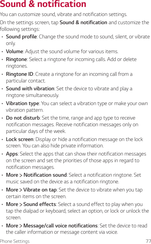 Phone Settings 77Sound &amp; notificationYou can customize sound, vibrate and notification settings.On the settings screen, tap Sound &amp; notification and customize the following settings:Ţ Sound profile: Change the sound mode to sound, silent, or vibrate only.Ţ Volume: Adjust the sound volume for various items.Ţ Ringtone: Select a ringtone for incoming calls. Add or delete ringtones.Ţ Ringtone ID: Create a ringtone for an incoming call from a particular contact.Ţ Sound with vibration: Set the device to vibrate and play a ringtone simultaneously.Ţ Vibration type: You can select a vibration type or make your own vibration pattern.Ţ Do not disturb: Set the time, range and app type to receive notification messages. Receive notification messages only on particular days of the week.Ţ Lock screen: Display or hide a notification message on the lock screen. You can also hide private information.Ţ Apps: Select the apps that can show their notification messages on the screen and set the priorities of those apps in regard to notification messages.Ţ More   Notification sound: Select a notification ringtone. Set music saved on the device as a notification ringtone.Ţ More   Vibrate on tap: Set the device to vibrate when you tap certain items on the screen.Ţ More   Sound effects: Select a sound effect to play when you tap the dialpad or keyboard, select an option, or lock or unlock the screen.Ţ More   Message/call voice notifications: Set the device to read the caller information or message content via voice.