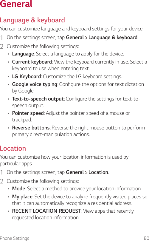 Phone Settings 80GeneralLanguage &amp; keyboardYou can customize language and keyboard settings for your device.1  On the settings screen, tap General   Language &amp; keyboard.2  Customize the following settings:Ţ Language: Select a language to apply for the device.Ţ Current keyboard: View the keyboard currently in use. Select a keyboard to use when entering text.Ţ LG Keyboard: Customize the LG keyboard settings.Ţ Google voice typing: Configure the options for text dictation by Google.Ţ Text-to-speech output: Configure the settings for text-to-speech output.Ţ Pointer speed: Adjust the pointer speed of a mouse or trackpad.Ţ Reverse buttons: Reverse the right mouse button to perform primary direct-manipulation actions.LocationYou can customize how your location information is used by particular apps.1  On the settings screen, tap General   Location.2  Customize the following settings:Ţ Mode: Select a method to provide your location information.Ţ My place: Set the device to analyze frequently visited places so that it can automatically recognize a residential address.Ţ RECENT LOCATION REQUEST: View apps that recently requested location information.