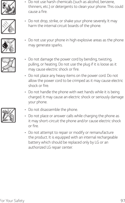 For Your Safety 97Ţ Do not use harsh chemicals (such as alcohol, benzene, thinners, etc.) or detergents to clean your phone. This could cause a fire.Ţ Do not drop, strike, or shake your phone severely. It may harm the internal circuit boards of the phone.Ţ Do not use your phone in high explosive areas as the phone may generate sparks.Ţ Do not damage the power cord by bending, twisting, pulling, or heating. Do not use the plug if it is loose as it may cause electric shock or fire.Ţ Do not place any heavy items on the power cord. Do not allow the power cord to be crimped as it may cause electric shock or fire.Ţ Do not handle the phone with wet hands while it is being charged. It may cause an electric shock or seriously damage your phone.Ţ Do not disassemble the phone.Ţ Do not place or answer calls while charging the phone as it may short-circuit the phone and/or cause electric shock or fire.Ţ Do not attempt to repair or modify or remanufacture the product. It is equipped with an internal rechargeable battery which should be replaced only by LG or an authorized LG repair center.