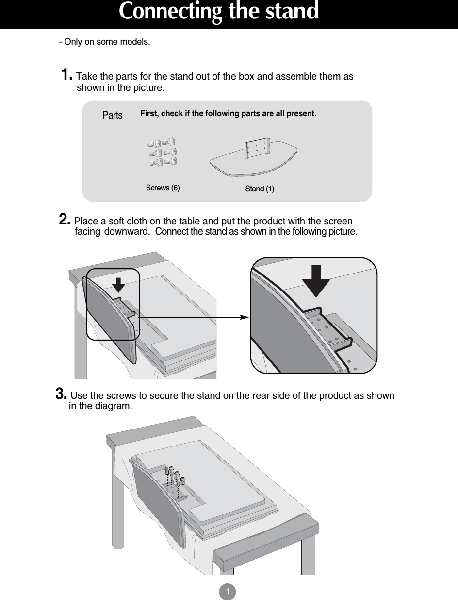 1First, check if the following parts are all present.Stand (1)Screws (6)Parts1. Take the parts for the stand out of the box and assemble them asshown in the picture.2. Place a soft cloth on the table and put the product with the screenfacing downward. Connect the stand as shown in the following picture.3. Use the screws to secure the stand on the rear side of the product as shownin the diagram.- Only on some models.Connectingthe stand