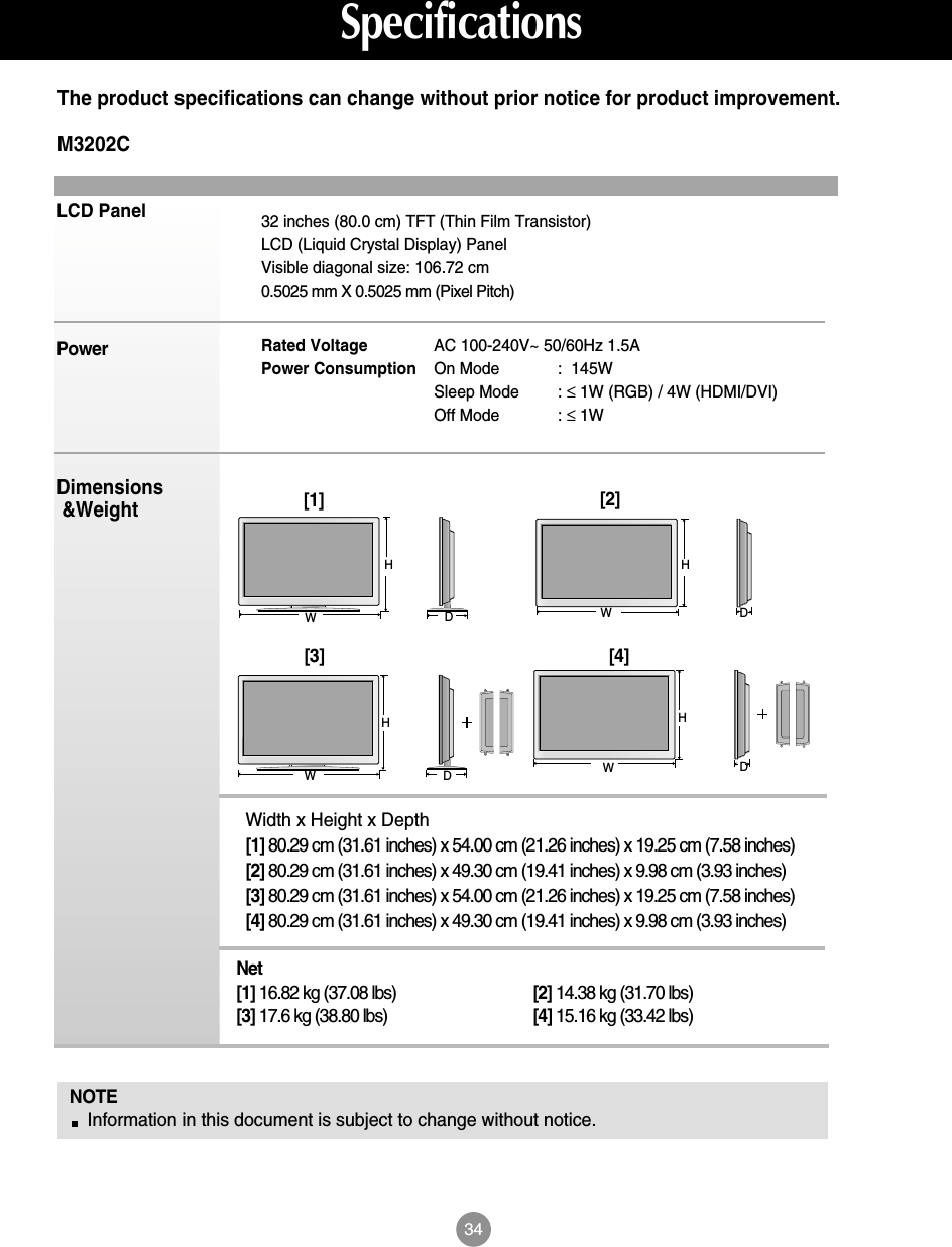 34LCD PanelPowerDimensions&amp;WeightNOTEInformation in this document is subject to change without notice.32 inches (80.0 cm) TFT (Thin Film Transistor) LCD (Liquid Crystal Display) PanelVisible diagonal size: 106.72 cm0.5025 mm X 0.5025 mm (Pixel Pitch)Rated Voltage  AC 100-240V~ 50/60Hz 1.5APower Consumption On Mode :  145WSleep Mode : ≤1W (RGB) / 4W (HDMI/DVI)Off Mode : ≤1WThe product specifications can change without prior notice for product improvement.SpecificationsM3202CWidth x Height x Depth[1] 80.29 cm (31.61 inches) x 54.00 cm (21.26 inches) x 19.25 cm (7.58 inches)[2] 80.29 cm (31.61 inches) x 49.30 cm (19.41 inches) x 9.98 cm (3.93 inches)[3] 80.29 cm (31.61 inches) x 54.00 cm (21.26 inches) x 19.25 cm (7.58 inches)[4] 80.29 cm (31.61 inches) x 49.30 cm (19.41 inches) x 9.98 cm (3.93 inches)Net[1] 16.82 kg (37.08 lbs) [2] 14.38 kg (31.70 lbs)[3] 17.6 kg (38.80 lbs) [4] 15.16 kg (33.42 lbs)[1]WH[2]WHDD[3]WHDD[4]WH