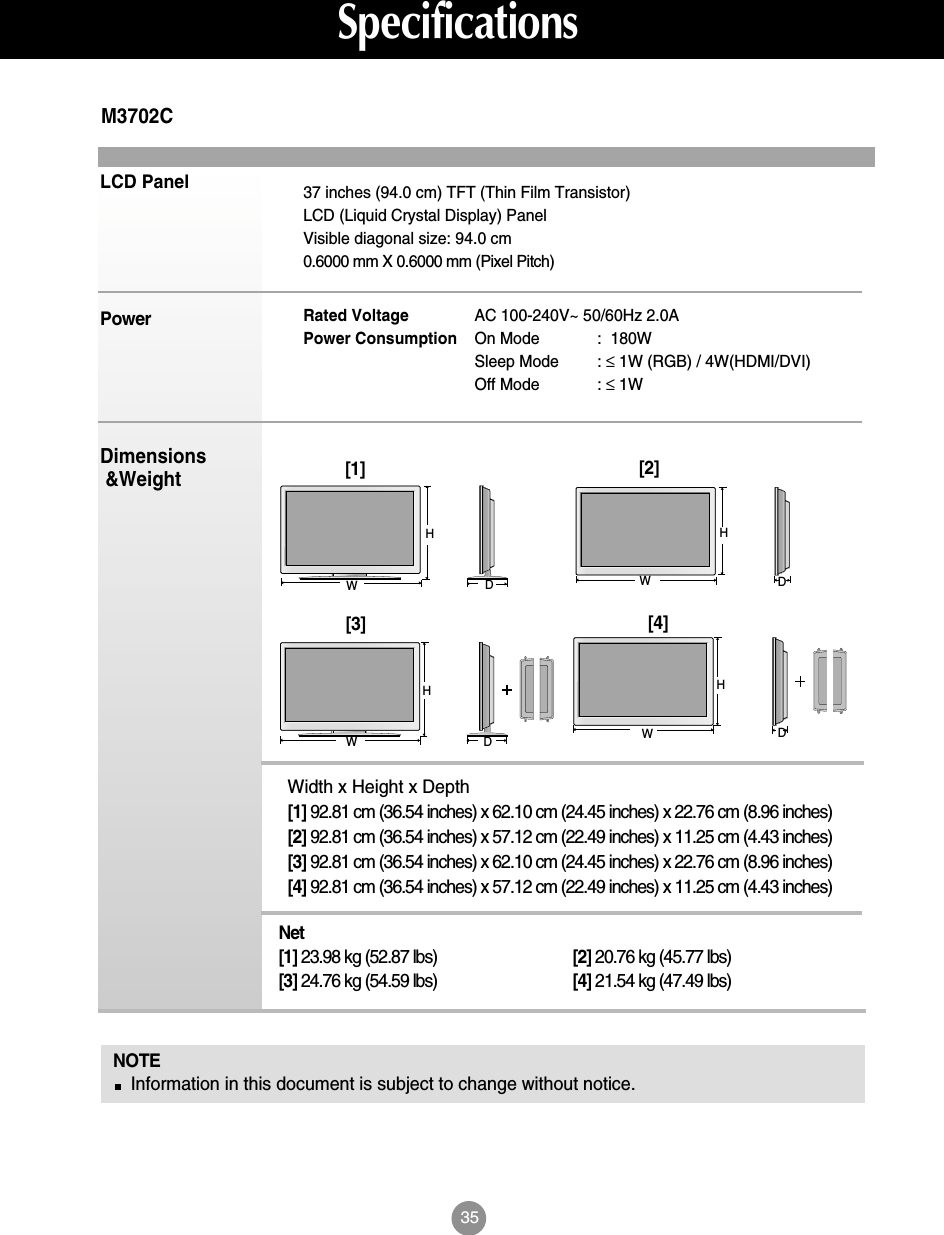35SpecificationsLCD PanelPowerDimensions&amp;WeightNOTEInformation in this document is subject to change without notice.37 inches (94.0 cm) TFT (Thin Film Transistor) LCD (Liquid Crystal Display) PanelVisible diagonal size: 94.0 cm0.6000 mm X 0.6000 mm (Pixel Pitch)Rated Voltage  AC 100-240V~ 50/60Hz 2.0APower Consumption On Mode :  180WSleep Mode : ≤1W (RGB) / 4W(HDMI/DVI)Off Mode : ≤1WM3702CWidth x Height x Depth[1] 92.81 cm (36.54 inches) x 62.10 cm (24.45 inches) x 22.76 cm (8.96 inches)[2] 92.81 cm (36.54 inches) x 57.12 cm (22.49 inches) x 11.25 cm (4.43 inches)[3] 92.81 cm (36.54 inches) x 62.10 cm (24.45 inches) x 22.76 cm (8.96 inches)[4] 92.81 cm (36.54 inches) x 57.12 cm (22.49 inches) x 11.25 cm (4.43 inches)Net[1] 23.98 kg (52.87 lbs) [2] 20.76 kg (45.77 lbs)[3] 24.76 kg (54.59 lbs) [4] 21.54 kg (47.49 lbs)[1]WH[2]WHDD[3]WHDD[4]WH