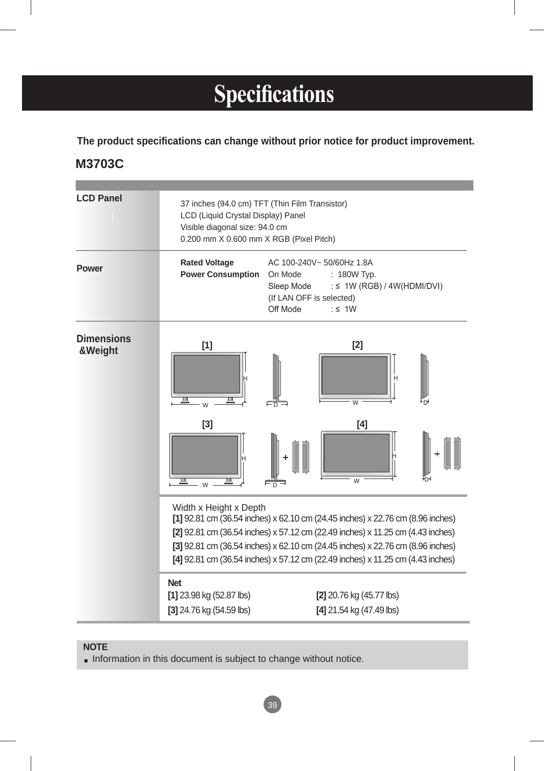 39 Specications  LCD PanelPower Dimensions &amp;WeightNOTE Information in this document is subject to change without notice.37 inches (94.0 cm) TFT (Thin Film Transistor)LCD (Liquid Crystal Display) PanelVisible diagonal size: 94.0 cm0.200 mm X 0.600 mm X RGB (Pixel Pitch)Rated Voltage   AC 100-240V~ 50/60Hz 1.8APower Consumption  On Mode  :  180W Typ.   Sleep Mode  : ≤  1W (RGB) / 4W(HDMI/DVI)                                       (If LAN OFF is selected)   Off Mode  : ≤  1W The product specifications can change without prior notice for product improvement.Width x Height x Depth  [1] 92.81 cm (36.54 inches) x 62.10 cm (24.45 inches) x 22.76 cm (8.96 inches)[2] 92.81 cm (36.54 inches) x 57.12 cm (22.49 inches) x 11.25 cm (4.43 inches)[3] 92.81 cm (36.54 inches) x 62.10 cm (24.45 inches) x 22.76 cm (8.96 inches)[4] 92.81 cm (36.54 inches) x 57.12 cm (22.49 inches) x 11.25 cm (4.43 inches)Net   [1] 23.98 kg (52.87 lbs)  [2] 20.76 kg (45.77 lbs)[3] 24.76 kg (54.59 lbs)  [4] 21.54 kg (47.49 lbs)[1] WH[2] WHDD[3] WHDD[4] WHM3703C