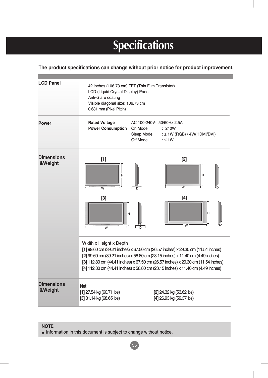 LCD PanelPower Dimensions&amp;WeightDimensions&amp;Weight35NOTEInformation in this document is subject to change without notice.42 inches (106.73 cm) TFT (Thin Film Transistor) LCD (Liquid Crystal Display) PanelAnti-Glare coatingVisible diagonal size: 106.73 cm0.681 mm (Pixel Pitch)Rated Voltage  AC 100-240V~ 50/60Hz 2.5APower Consumption On Mode :  240WSleep Mode : ≤1W (RGB) / 4W(HDMI/DVI)Off Mode : ≤1W The product specifications can change without prior notice for product improvement.SpecificationsWidth x Height x Depth[1] 99.60 cm (39.21 inches) x 67.50 cm (26.57 inches) x 29.30 cm (11.54 inches)[2] 99.60 cm (39.21 inches) x 58.80 cm (23.15 inches) x 11.40 cm (4.49 inches)[3] 112.80 cm (44.41 inches) x 67.50 cm (26.57 inches) x 29.30 cm (11.54 inches)[4] 112.80 cm (44.41 inches) x 58.80 cm (23.15 inches) x 11.40 cm (4.49 inches)[1] WH[2] WH[3] WHDDDD[4] WHNet[1] 27.54 kg (60.71 lbs) [2] 24.32 kg (53.62 lbs)[3] 31.14 kg (68.65 lbs) [4] 26.93 kg (59.37 lbs)