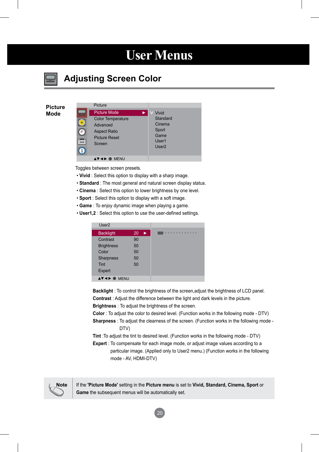 20User MenusAdjusting Screen ColorBacklight : To control the brightness of the screen,adjust the brightness of LCD panel.Contrast : Adjust the difference between the light and dark levels in the picture.Brightness : To adjust the brightness of the screen.Color : To adjust the color to desired level. (Function works in the following mode - DTV)Sharpness :  To adjust the clearness of the screen. (Function works in the following mode - DTV)Tint :To adjust the tint to desired level. (Function works in the following mode - DTV) Expert :  To compensate for each image mode, or adjust image values according to a particular image. (Applied only to User2 menu.) (Function works in the following mode - AV, HDMI-DTV)Toggles between screen presets. • Vivid : Select this option to display with a sharp image.  • Standard : The most general and natural screen display status. • Cinema : Select this option to lower brightness by one level.  • Sport : Select this option to display with a soft image. • Game : To enjoy dynamic image when playing a game.  • User1,2 : Select this option to use the user-defined settings.PictureModeNoteIf the &apos;Picture Mode&apos; setting in the Picture menu is set to Vivid, Standard, Cinema, Sport or Game the subsequent menus will be automatically set.PicturePicture ModeColor TemperatureAdvancedAspect RatioPicture ResetScreenVividStandardCinemaSportGameUser1User2User2Backlight  20Contrast  90Brightness  50Color  50Sharpness  50Tint  50Expert MENUMENU