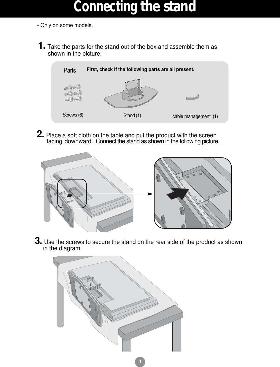 1First, check if the following parts are all present.Stand (1)Screws (6)Parts1. Take the parts for the stand out of the box and assemble them asshown in the picture.2. Place a soft cloth on the table and put the product with the screenfacing downward. Connect the stand as shown in the following picture.cable management  (1)3. Use the screws to secure the stand on the rear side of the product as shownin the diagram.- Only on some models.Connectingthe stand