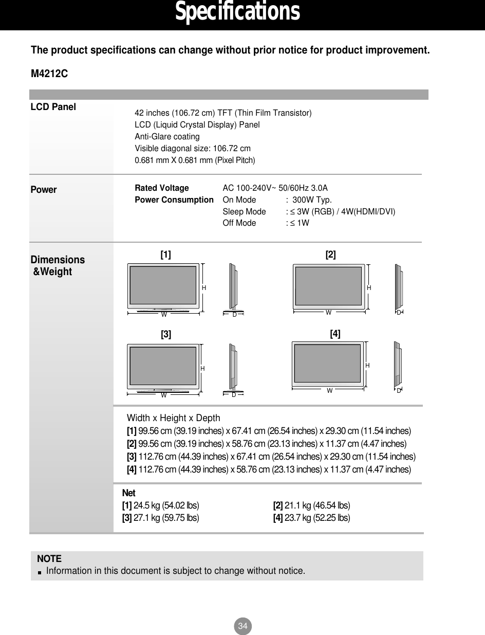 34LCD PanelPowerDimensions&amp;WeightNOTEInformation in this document is subject to change without notice.42 inches (106.72 cm) TFT (Thin Film Transistor) LCD (Liquid Crystal Display) PanelAnti-Glare coatingVisible diagonal size: 106.72 cm0.681 mm X 0.681 mm (Pixel Pitch)Rated Voltage  AC 100-240V~ 50/60Hz 3.0APower Consumption On Mode :  300W Typ.Sleep Mode : ≤3W (RGB) / 4W(HDMI/DVI)Off Mode : ≤1WThe product specifications can change without prior notice for product improvement.SpecificationsM4212CWidth x Height x Depth[1] 99.56 cm (39.19 inches) x 67.41 cm (26.54 inches) x 29.30 cm (11.54 inches)[2] 99.56 cm (39.19 inches) x 58.76 cm (23.13 inches) x 11.37 cm (4.47 inches)[3] 112.76 cm (44.39 inches) x 67.41 cm (26.54 inches) x 29.30 cm (11.54 inches)[4] 112.76 cm (44.39 inches) x 58.76 cm (23.13 inches) x 11.37 cm (4.47 inches)Net[1] 24.5 kg (54.02 lbs) [2] 21.1 kg (46.54 lbs)[3] 27.1 kg (59.75 lbs) [4] 23.7 kg (52.25 lbs)[1]WH[2]WHDD[3]WHDD[4]WH