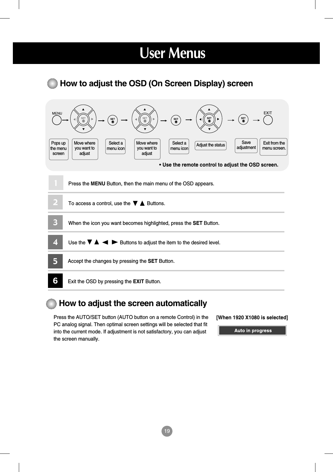 19How to adjust the OSD (On Screen Display) screen•Use the remote control to adjust the OSD screen.How to adjust the screen automaticallyPress the AUTO/SET button (AUTO button on a remote Control) in thePC analog signal. Then optimal screen settings will be selected that fitinto the current mode. If adjustment is not satisfactory, you can adjustthe screen manually.Press the MENU Button, then the main menu of the OSD appears.To access a control, use the            Buttons. When the icon you want becomes highlighted, press the SET Button.Use the                         Buttons to adjust the item to the desired level.Accept the changes by pressing the SET Button.Exit the OSD by pressing the EXIT Button.123456Pops upthe menuscreenMove whereyou want toadjustMove whereyou want toadjustSelect amenu iconSelect amenu icon Adjust the status Saveadjustment Exit from themenu screen.User Menus[When 1920 X1080 is selected]