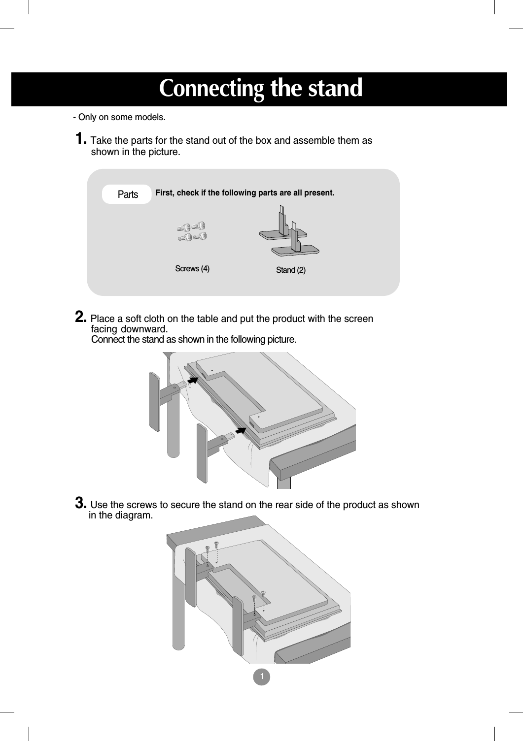 1First, check if the following parts are all present.Stand (2)Screws (4)Parts1. Take the parts for the stand out of the box and assemble them asshown in the picture.2. Place a soft cloth on the table and put the product with the screenfacing downward.  Connect the stand as shown in the following picture.- Only on some models.3. Use the screws to secure the stand on the rear side of the product as shownin the diagram.Connectingthe stand
