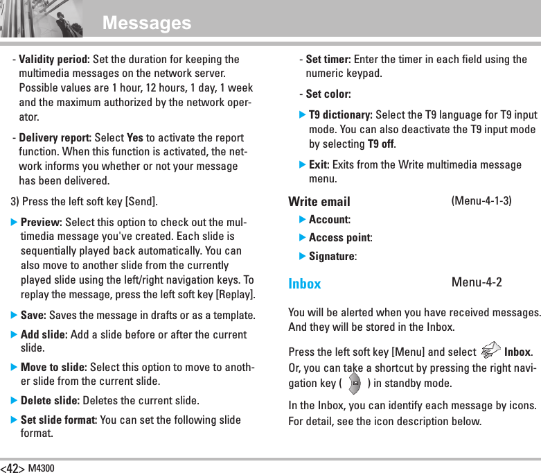 &lt;42&gt; M4300Messages   -  Validity period: Set the duration for keeping the multimedia messages on the network server. Possible values are 1 hour, 12 hours, 1 day, 1 week and the maximum authorized by the network oper-ator.   -  Delivery report: Select Yes to activate the report function. When this function is activated, the net-work informs you whether or not your message has been delivered.  3) Press the left soft key [Send].  ]  Preview: Select this option to check out the mul-timedia message you&apos;ve created. Each slide is sequentially played back automatically. You can also move to another slide from the currently played slide using the left/right navigation keys. To replay the message, press the left soft key [Replay].  ]  Save: Saves the message in drafts or as a template.  ]  Add slide: Add a slide before or after the current slide.  ]  Move to slide: Select this option to move to anoth-er slide from the current slide.  ] Delete slide: Deletes the current slide.  ]  Set slide format: You can set the following slide format.  -  Set timer: Enter the timer in each field using the numeric keypad.  -  Set color:   ]  T9 dictionary: Select the T9 language for T9 input mode. You can also deactivate the T9 input mode by selecting T9 off.   ]  Exit: Exits from the Write multimedia message menu. Write email (Menu-4-1-3)  ]  Account:  ]  Access point:  ]  Signature:Inbox    Menu-4-2You will be alerted when you have received messages. And they will be stored in the Inbox.Press the left soft key [Menu] and select          Inbox. Or, you can take a shortcut by pressing the right navi-gation key (         ) in standby mode.In the Inbox, you can identify each message by icons. For detail, see the icon description below.