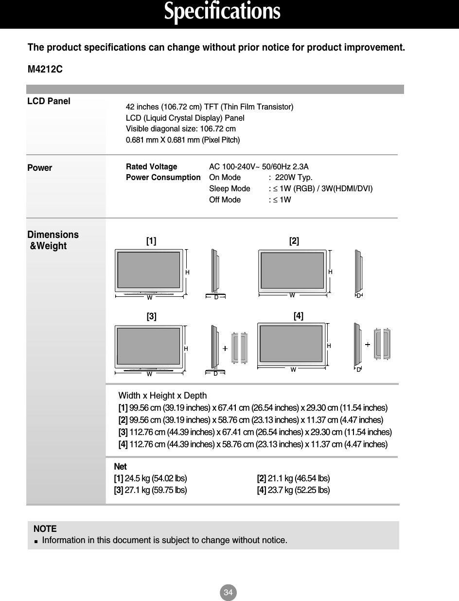 34LCD PanelPowerDimensions&amp;WeightNOTEInformation in this document is subject to change without notice.42 inches (106.72 cm) TFT (Thin Film Transistor) LCD (Liquid Crystal Display) PanelVisible diagonal size: 106.72 cm0.681 mm X 0.681 mm (Pixel Pitch)Rated Voltage  AC 100-240V~ 50/60Hz 2.3APower Consumption On Mode :  220W Typ.Sleep Mode : ≤1W (RGB) / 3W(HDMI/DVI)Off Mode : ≤1WThe product specifications can change without prior notice for product improvement.SpecificationsM4212CWidth x Height x Depth[1] 99.56 cm (39.19 inches) x 67.41 cm (26.54 inches) x 29.30 cm (11.54 inches)[2] 99.56 cm (39.19 inches) x 58.76 cm (23.13 inches) x 11.37 cm (4.47 inches)[3] 112.76 cm (44.39 inches) x 67.41 cm (26.54 inches) x 29.30 cm (11.54 inches)[4] 112.76 cm (44.39 inches) x 58.76 cm (23.13 inches) x 11.37 cm (4.47 inches)Net[1] 24.5 kg (54.02 lbs) [2] 21.1 kg (46.54 lbs)[3] 27.1 kg (59.75 lbs) [4] 23.7 kg (52.25 lbs)[1]WH[2]WHDD[3]WHDD[4]WH