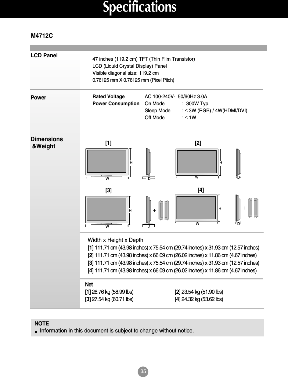 35SpecificationsLCD PanelPowerDimensions&amp;WeightNOTEInformation in this document is subject to change without notice.47 inches (119.2 cm) TFT (Thin Film Transistor) LCD (Liquid Crystal Display) PanelVisible diagonal size: 119.2 cm0.76125 mm X 0.76125 mm (Pixel Pitch)Rated Voltage  AC 100-240V~ 50/60Hz 3.0APower Consumption On Mode :  300W Typ.Sleep Mode : ≤3W (RGB) / 4W(HDMI/DVI)Off Mode : ≤1WM4712CWidth x Height x Depth[1] 111.71 cm (43.98 inches) x 75.54 cm (29.74 inches) x 31.93 cm (12.57 inches)[2] 111.71 cm (43.98 inches) x 66.09 cm (26.02 inches) x 11.86 cm (4.67 inches)[3] 111.71 cm (43.98 inches) x 75.54 cm (29.74 inches) x 31.93 cm (12.57 inches)[4] 111.71 cm (43.98 inches) x 66.09 cm (26.02 inches) x 11.86 cm (4.67 inches)Net[1] 26.76 kg (58.99 lbs) [2] 23.54 kg (51.90 lbs)[3] 27.54 kg (60.71 lbs) [4] 24.32 kg (53.62 lbs)[1]WH[2]WHDD[3]WHDD[4]WH