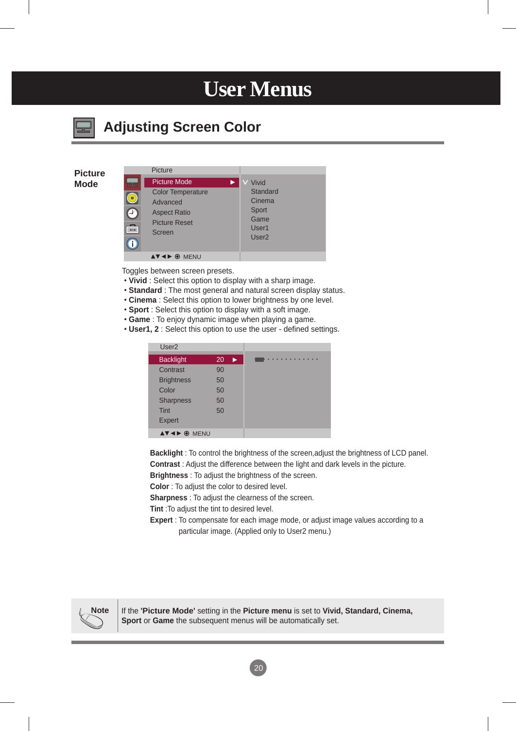 20User MenusAdjusting Screen ColorBacklight : To control the brightness of the screen,adjust the brightness of LCD panel.Contrast : Adjust the difference between the light and dark levels in the picture.Brightness : To adjust the brightness of the screen.Color : To adjust the color to desired level.Sharpness : To adjust the clearness of the screen.Tint :To adjust the tint to desired level.Expert :  To compensate for each image mode, or adjust image values according to a particular image. (Applied only to User2 menu.)Toggles between screen presets. • Vivid : Select this option to display with a sharp image.  • Standard : The most general and natural screen display status. • Cinema : Select this option to lower brightness by one level.  • Sport : Select this option to display with a soft image. • Game : To enjoy dynamic image when playing a game.  • User1, 2 : Select this option to use the user - defined settings.PictureModeNoteIf the &apos;Picture Mode&apos; setting in the Picture menu is set to Vivid, Standard, Cinema, Sport or Game the subsequent menus will be automatically set.PicturePicture ModeColor TemperatureAdvancedAspect RatioPicture ResetScreenVividStandardCinemaSportGameUser1User2User2Backlight  20Contrast  90Brightness  50Color  50Sharpness  50Tint  50Expert MENUMENU