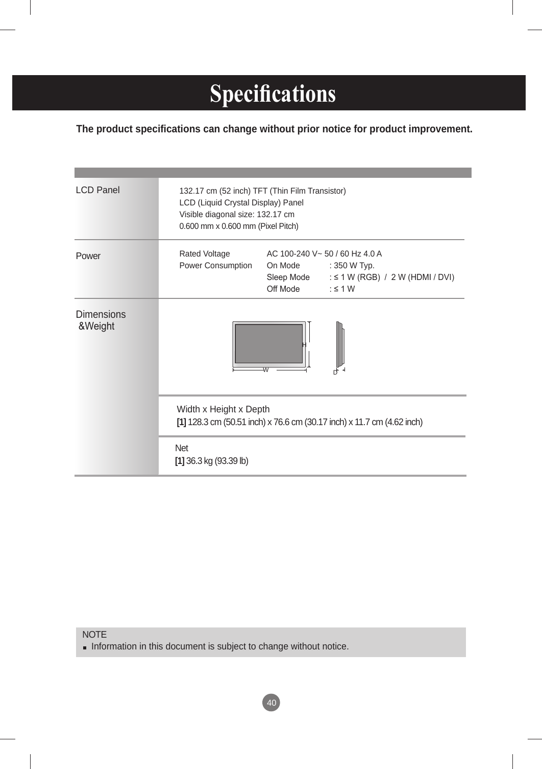 40The product specifications can change without prior notice for product improvement. Specications      LCD PanelPower Dimensions &amp;WeightNOTE  Information in this document is subject to change without notice.132.17 cm (52 inch) TFT (Thin Film Transistor) LCD (Liquid Crystal Display) PanelVisible diagonal size: 132.17 cm0.600 mm x 0.600 mm (Pixel Pitch)Rated Voltage   AC 100-240 V~ 50 / 60 Hz 4.0 APower Consumption  On Mode  : 350 W Typ.   Sleep Mode  : ≤ 1 W (RGB)  /  2 W (HDMI / DVI)   Off Mode  : ≤ 1 W WHDNet   [1] 36.3 kg (93.39 lb)Width x Height x Depth  [1] 128.3 cm (50.51 inch) x 76.6 cm (30.17 inch) x 11.7 cm (4.62 inch)