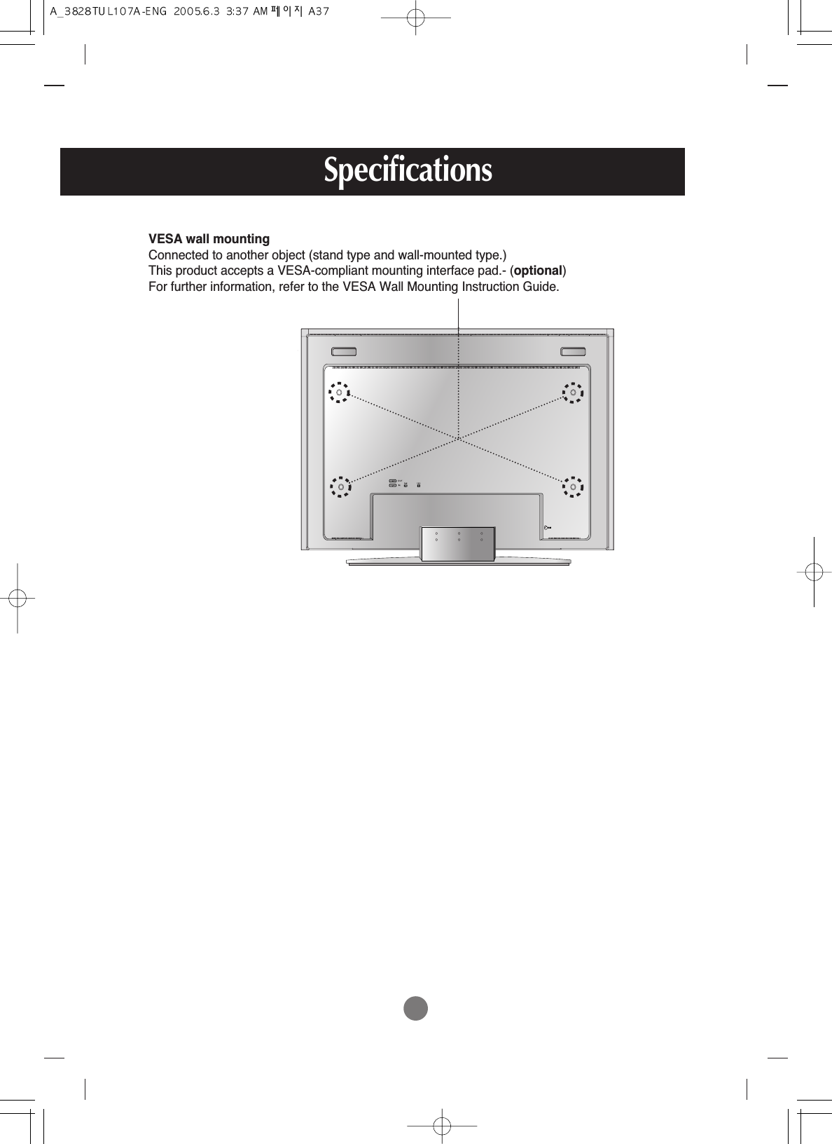 Specifications        VESA wall mountingConnected to another object (stand type and wall-mounted type.) This product accepts a VESA-compliant mounting interface pad.- (optional)For further information, refer to the VESA Wall Mounting Instruction Guide.