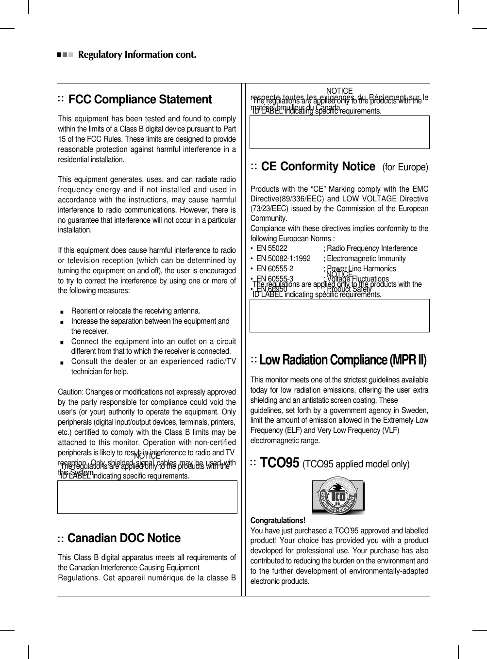 Regulatory Information cont. FCC Compliance StatementThis equipment has been tested and found to complywithin the limits of a Class B digital device pursuant to Part15 of the FCC Rules. These limits are designed to providereasonable protection against harmful interference in aresidential installation.This equipment generates, uses, and can radiate radiofrequency energy and if not installed and used inaccordance with the instructions, may cause harmfulinterference to radio communications. However, there isno guarantee that interference will not occur in a particularinstallation.If this equipment does cause harmful interference to radioor television reception (which can be determined byturning the equipment on and off), the user is encouragedto try to correct the interference by using one or more ofthe following measures:Reorient or relocate the receiving antenna.Increase the separation between the equipment and the receiver.Connect the equipment into an outlet on a circuitdifferent from that to which the receiver is connected.Consult the dealer or an experienced radio/TVtechnician for help.Caution: Changes or modifications not expressly approvedby the party responsible for compliance could void theuser&apos;s (or your) authority to operate the equipment. Onlyperipherals (digital input/output devices, terminals, printers,etc.) certified to comply with the Class B limits may beattached to this monitor. Operation with non-certifiedperipherals is likely to result in interference to radio and TV reception. Only shielded signal cables may be used withthis System.Canadian DOC NoticeThis Class B digital apparatus meets all requirements ofthe Canadian Interference-Causing Equipment Regulations. Cet appareil numérique de la classe Brespecte toutes les exigences du Règlement sur lematériel brouilleur du Canada.CE Conformity Notice (for Europe)Products with the “CE” Marking comply with the EMCDirective(89/336/EEC) and LOW VOLTAGE Directive(73/23/EEC) issued by the Commission of the EuropeanCommunity.Compiance with these directives implies conformity to thefollowing European Norms :•  EN 55022 ; Radio Frequency Interference•  EN 50082-1:1992 ; Electromagnetic Immunity•  EN 60555-2 ; Power Line Harmonics•  EN 60555-3 ; Voltage Fluctuations•  EN 60950 ; Product SafetyLow Radiation Compliance (MPR II)This monitor meets one of the strictest guidelines availabletoday for low radiation emissions, offering the user extrashielding and an antistatic screen coating. Theseguidelines, set forth by a government agency in Sweden,limit the amount of emission allowed in the Extremely LowFrequency (ELF) and Very Low Frequency (VLF)electromagnetic range.TCO95 (TCO95 applied model only)Congratulations! You have just purchased a TCO’95 approved and labelledproduct! Your choice has provided you with a productdeveloped for professional use. Your purchase has alsocontributed to reducing the burden on the environment andto the further development of environmentally-adaptedelectronic products.NOTICEThe regulations are applied only to the products with theID LABEL indicating specific requirements.NOTICEThe regulations are applied only to the products with theID LABEL indicating specific requirements.NOTICEThe regulations are applied only to the products with theID LABEL indicating specific requirements.